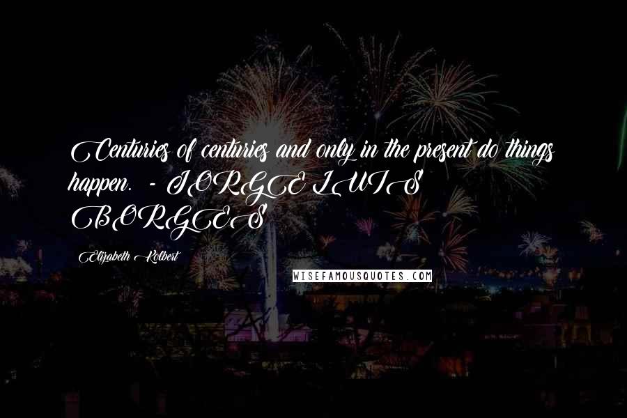 Elizabeth Kolbert Quotes: Centuries of centuries and only in the present do things happen. - JORGE LUIS BORGES