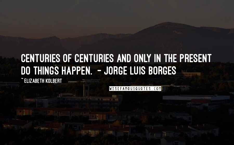 Elizabeth Kolbert Quotes: Centuries of centuries and only in the present do things happen. - JORGE LUIS BORGES