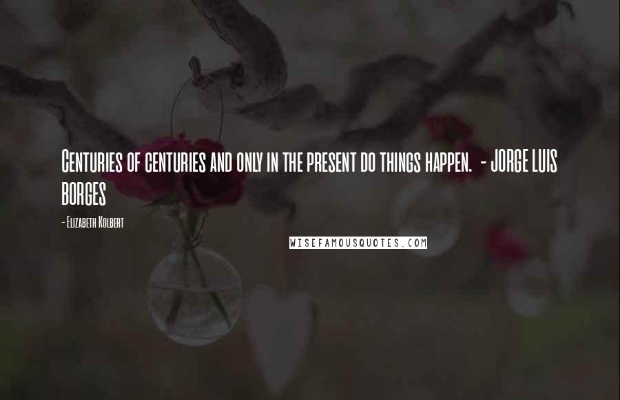 Elizabeth Kolbert Quotes: Centuries of centuries and only in the present do things happen. - JORGE LUIS BORGES