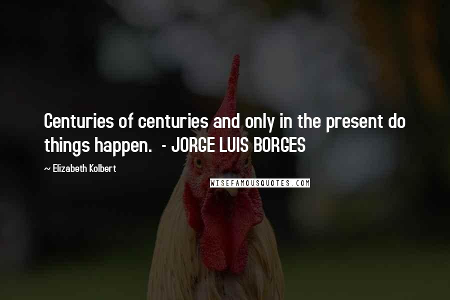 Elizabeth Kolbert Quotes: Centuries of centuries and only in the present do things happen.  - JORGE LUIS BORGES