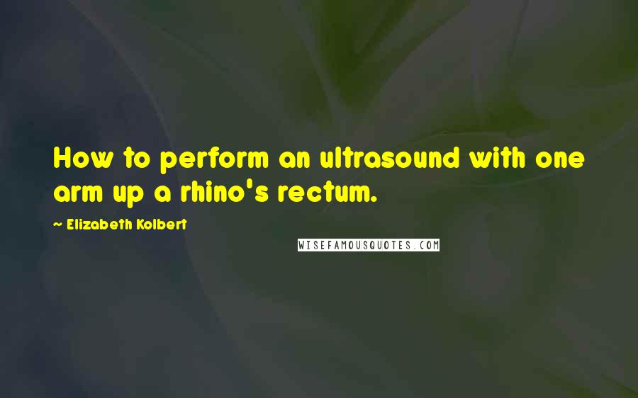 Elizabeth Kolbert Quotes: How to perform an ultrasound with one arm up a rhino's rectum.