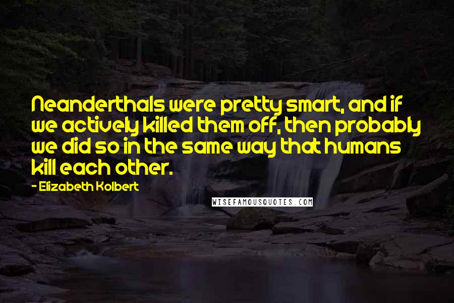 Elizabeth Kolbert Quotes: Neanderthals were pretty smart, and if we actively killed them off, then probably we did so in the same way that humans kill each other.