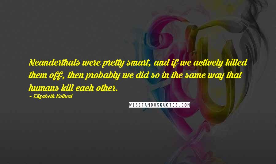 Elizabeth Kolbert Quotes: Neanderthals were pretty smart, and if we actively killed them off, then probably we did so in the same way that humans kill each other.