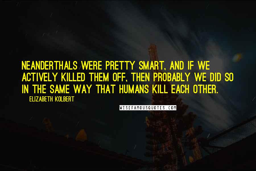 Elizabeth Kolbert Quotes: Neanderthals were pretty smart, and if we actively killed them off, then probably we did so in the same way that humans kill each other.