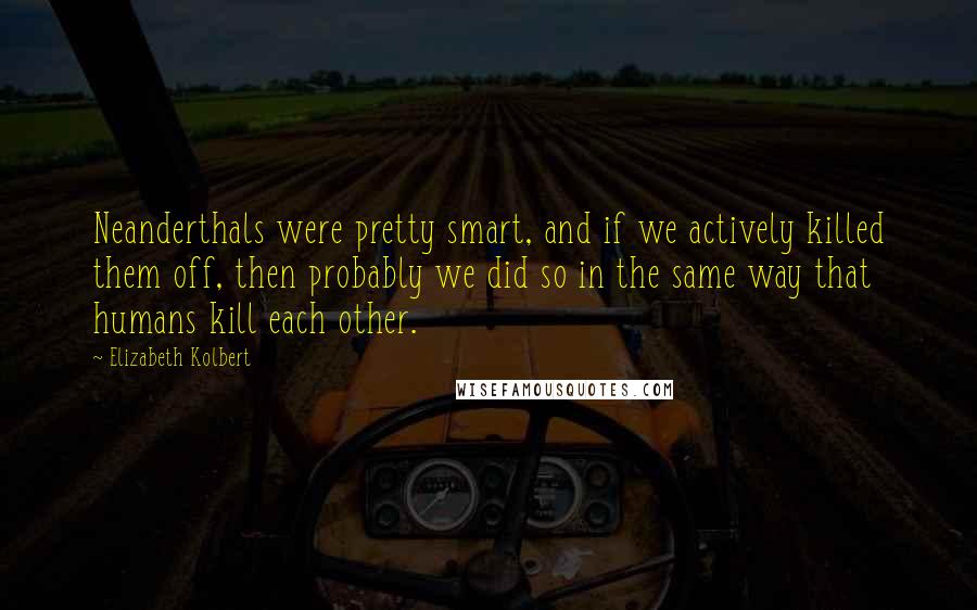 Elizabeth Kolbert Quotes: Neanderthals were pretty smart, and if we actively killed them off, then probably we did so in the same way that humans kill each other.