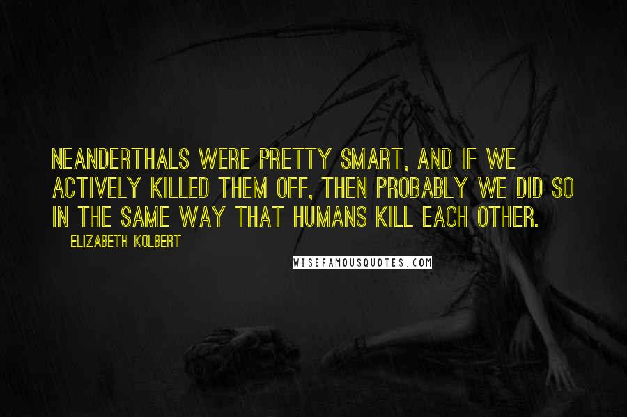 Elizabeth Kolbert Quotes: Neanderthals were pretty smart, and if we actively killed them off, then probably we did so in the same way that humans kill each other.