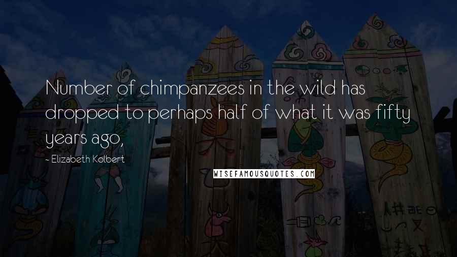 Elizabeth Kolbert Quotes: Number of chimpanzees in the wild has dropped to perhaps half of what it was fifty years ago,