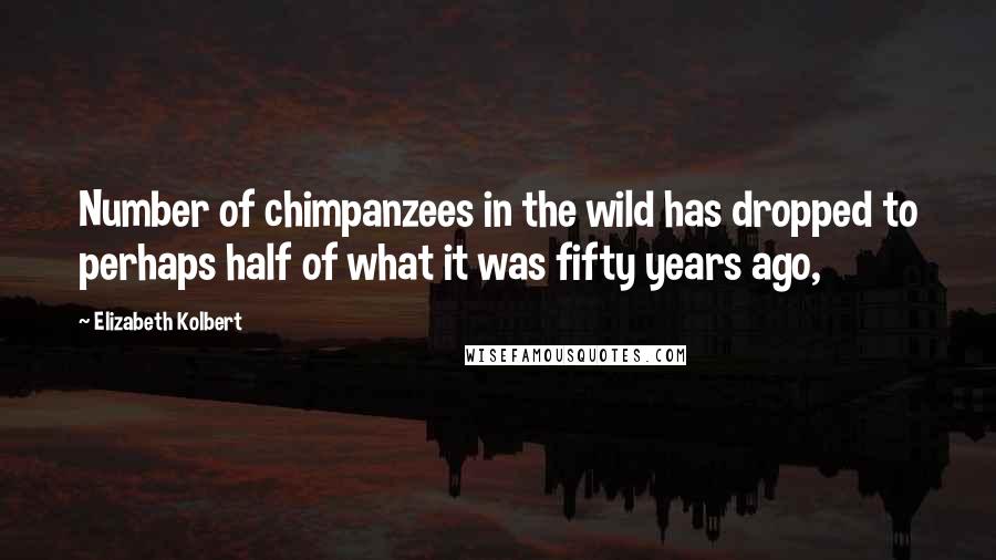 Elizabeth Kolbert Quotes: Number of chimpanzees in the wild has dropped to perhaps half of what it was fifty years ago,