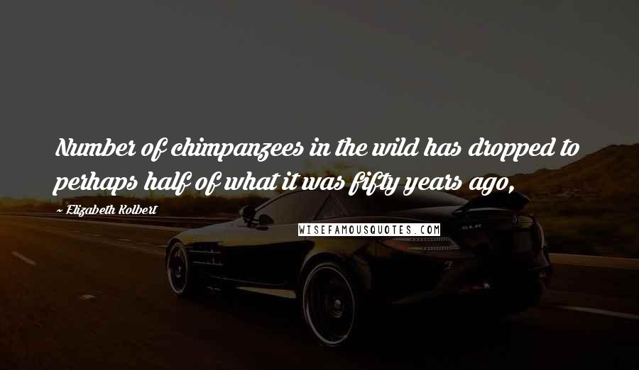 Elizabeth Kolbert Quotes: Number of chimpanzees in the wild has dropped to perhaps half of what it was fifty years ago,
