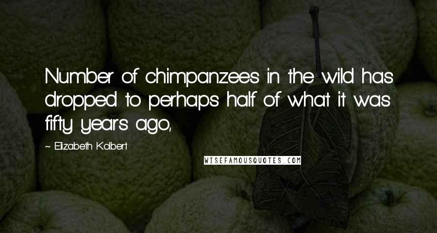 Elizabeth Kolbert Quotes: Number of chimpanzees in the wild has dropped to perhaps half of what it was fifty years ago,