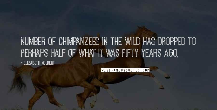 Elizabeth Kolbert Quotes: Number of chimpanzees in the wild has dropped to perhaps half of what it was fifty years ago,