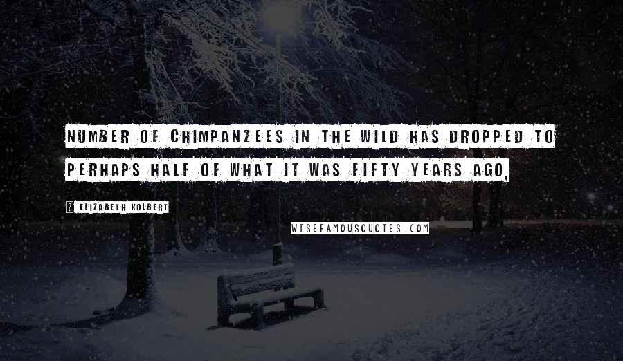 Elizabeth Kolbert Quotes: Number of chimpanzees in the wild has dropped to perhaps half of what it was fifty years ago,