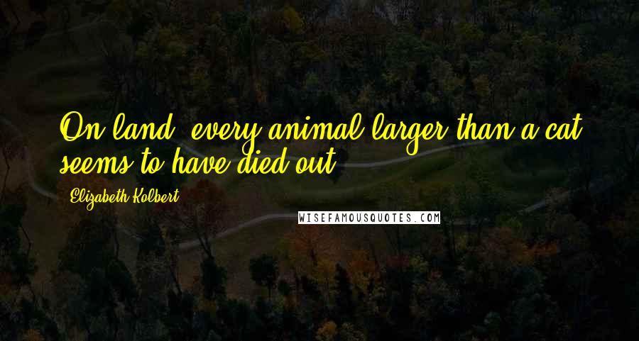 Elizabeth Kolbert Quotes: On land, every animal larger than a cat seems to have died out.