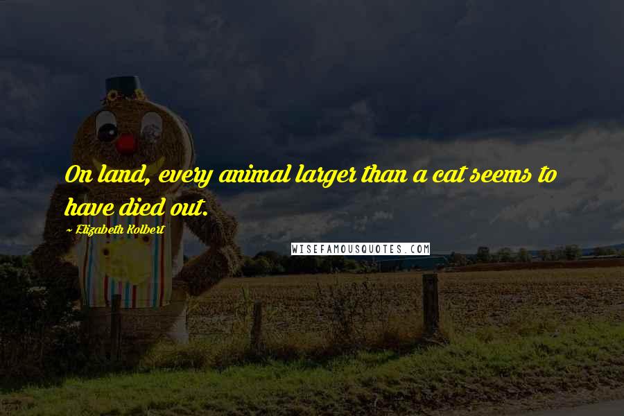Elizabeth Kolbert Quotes: On land, every animal larger than a cat seems to have died out.