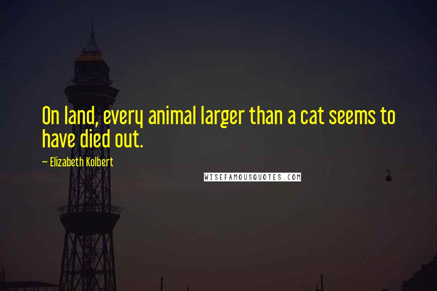 Elizabeth Kolbert Quotes: On land, every animal larger than a cat seems to have died out.