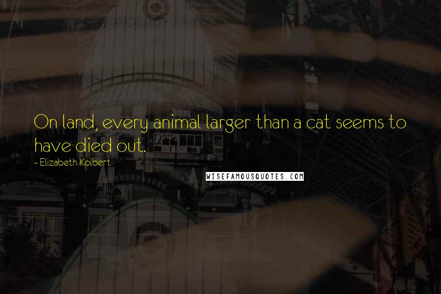 Elizabeth Kolbert Quotes: On land, every animal larger than a cat seems to have died out.