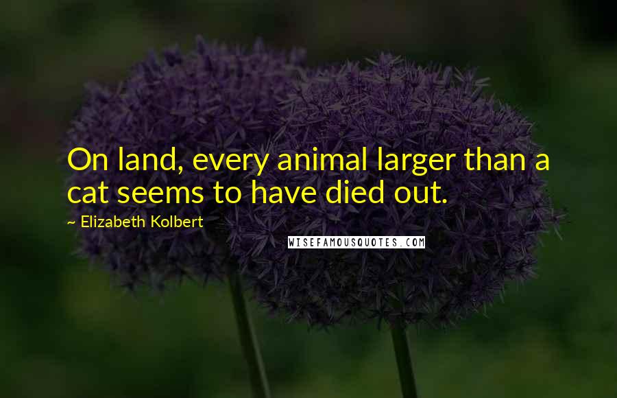 Elizabeth Kolbert Quotes: On land, every animal larger than a cat seems to have died out.