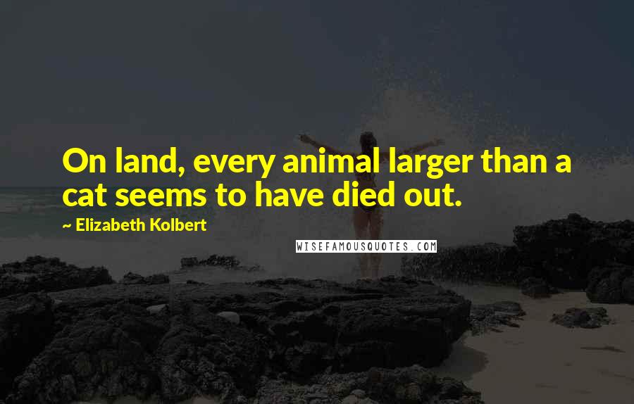 Elizabeth Kolbert Quotes: On land, every animal larger than a cat seems to have died out.