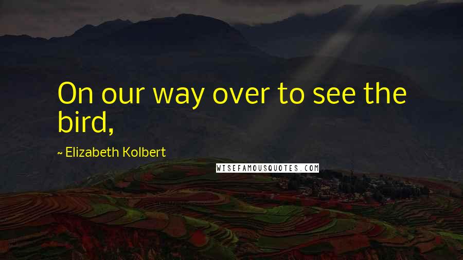 Elizabeth Kolbert Quotes: On our way over to see the bird,