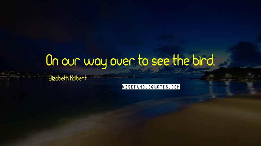 Elizabeth Kolbert Quotes: On our way over to see the bird,