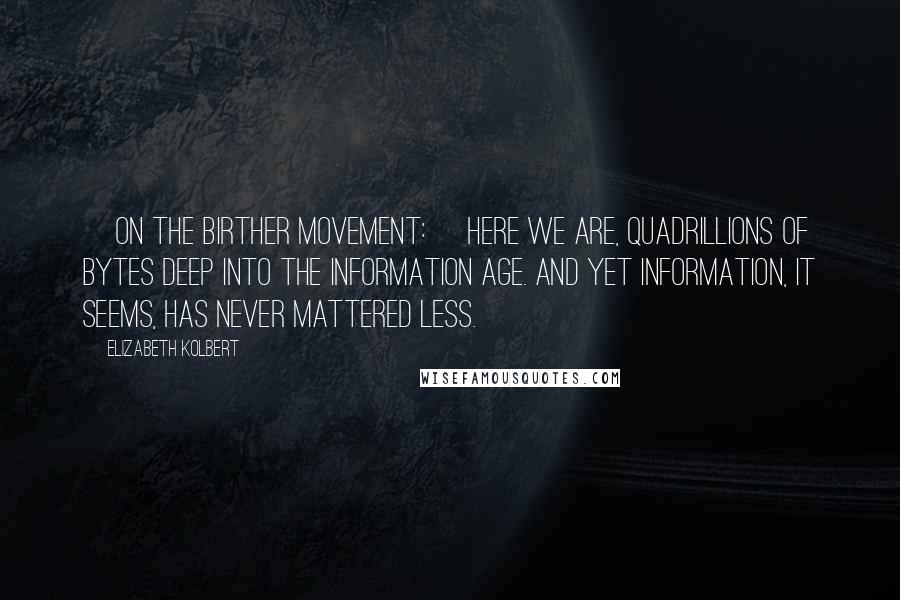 Elizabeth Kolbert Quotes: [On the birther movement:] Here we are, quadrillions of bytes deep into the Information Age. And yet information, it seems, has never mattered less.