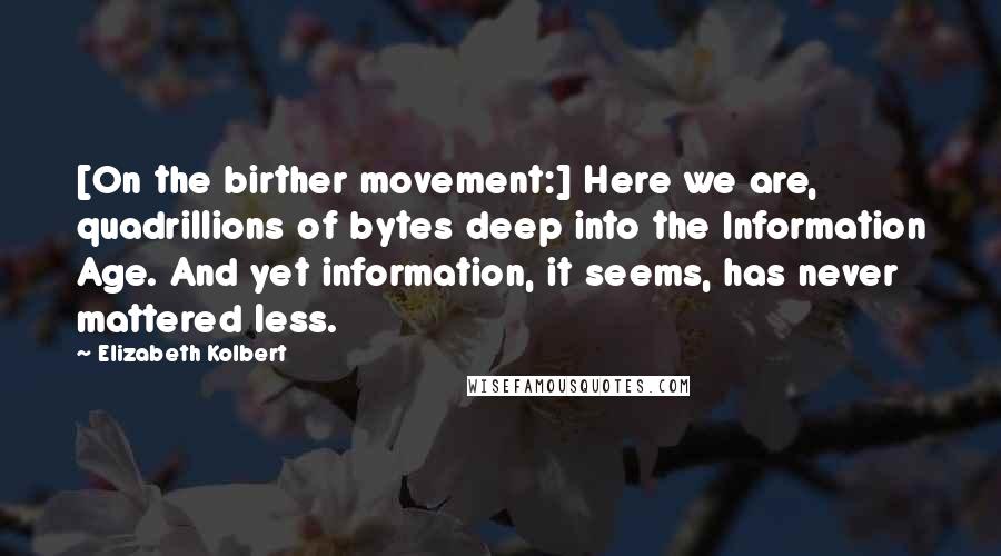 Elizabeth Kolbert Quotes: [On the birther movement:] Here we are, quadrillions of bytes deep into the Information Age. And yet information, it seems, has never mattered less.