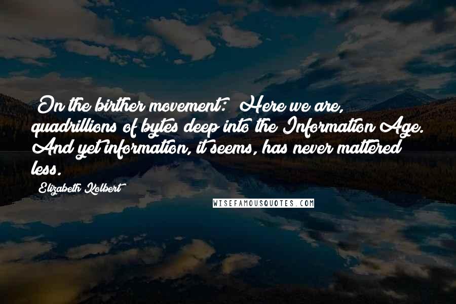 Elizabeth Kolbert Quotes: [On the birther movement:] Here we are, quadrillions of bytes deep into the Information Age. And yet information, it seems, has never mattered less.