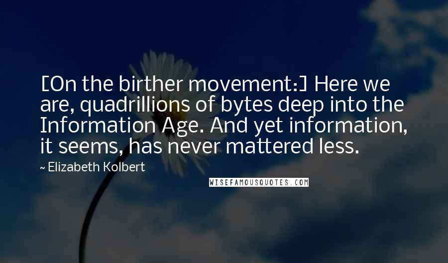 Elizabeth Kolbert Quotes: [On the birther movement:] Here we are, quadrillions of bytes deep into the Information Age. And yet information, it seems, has never mattered less.