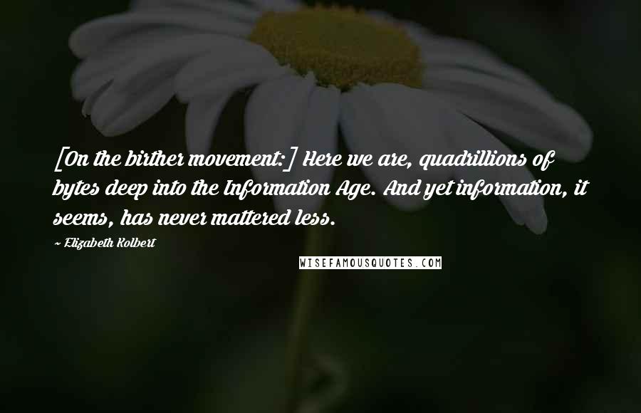 Elizabeth Kolbert Quotes: [On the birther movement:] Here we are, quadrillions of bytes deep into the Information Age. And yet information, it seems, has never mattered less.