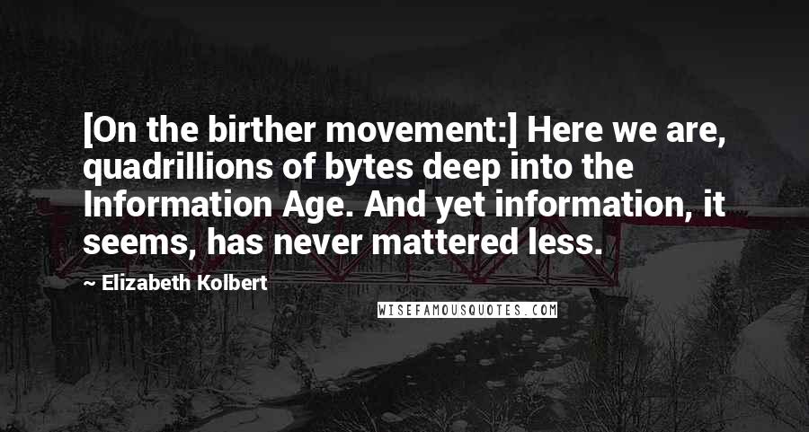 Elizabeth Kolbert Quotes: [On the birther movement:] Here we are, quadrillions of bytes deep into the Information Age. And yet information, it seems, has never mattered less.