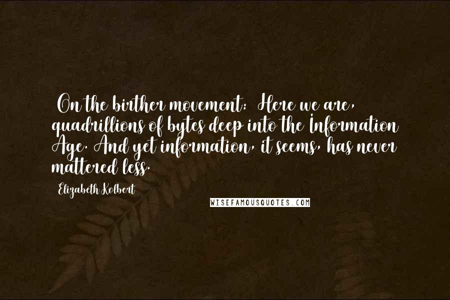 Elizabeth Kolbert Quotes: [On the birther movement:] Here we are, quadrillions of bytes deep into the Information Age. And yet information, it seems, has never mattered less.