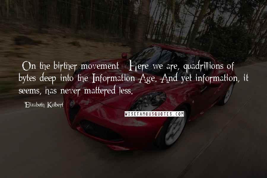 Elizabeth Kolbert Quotes: [On the birther movement:] Here we are, quadrillions of bytes deep into the Information Age. And yet information, it seems, has never mattered less.