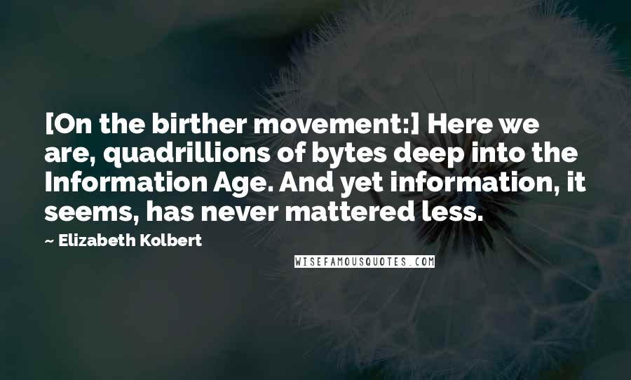 Elizabeth Kolbert Quotes: [On the birther movement:] Here we are, quadrillions of bytes deep into the Information Age. And yet information, it seems, has never mattered less.