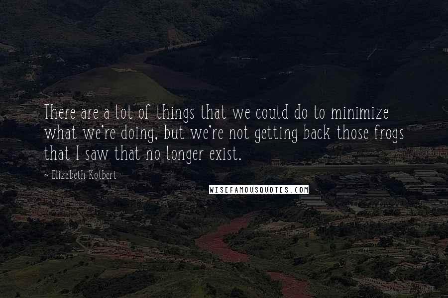 Elizabeth Kolbert Quotes: There are a lot of things that we could do to minimize what we're doing, but we're not getting back those frogs that I saw that no longer exist.