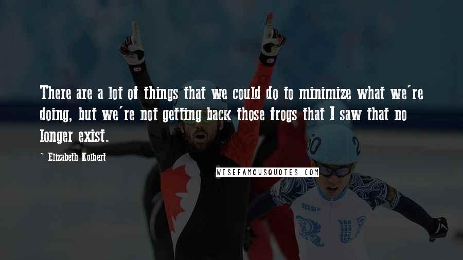 Elizabeth Kolbert Quotes: There are a lot of things that we could do to minimize what we're doing, but we're not getting back those frogs that I saw that no longer exist.