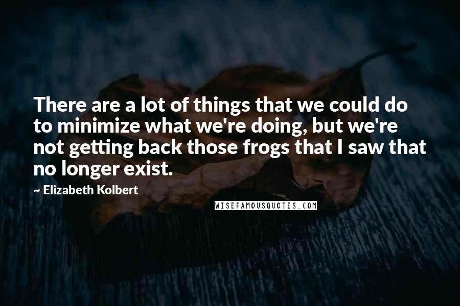 Elizabeth Kolbert Quotes: There are a lot of things that we could do to minimize what we're doing, but we're not getting back those frogs that I saw that no longer exist.