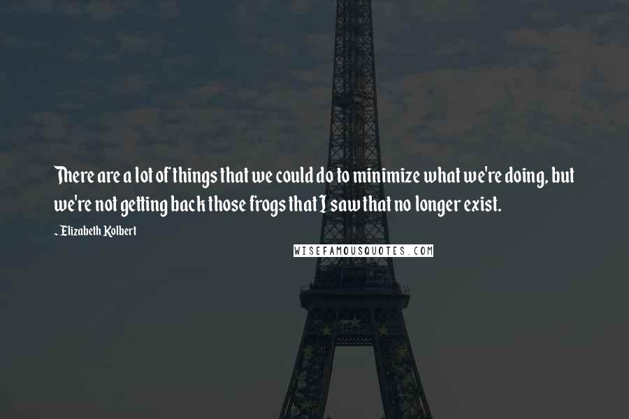 Elizabeth Kolbert Quotes: There are a lot of things that we could do to minimize what we're doing, but we're not getting back those frogs that I saw that no longer exist.