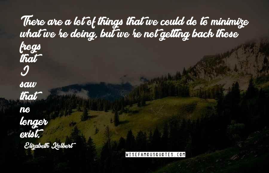 Elizabeth Kolbert Quotes: There are a lot of things that we could do to minimize what we're doing, but we're not getting back those frogs that I saw that no longer exist.