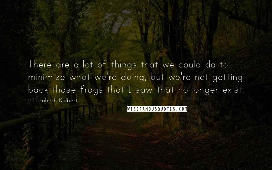 Elizabeth Kolbert Quotes: There are a lot of things that we could do to minimize what we're doing, but we're not getting back those frogs that I saw that no longer exist.