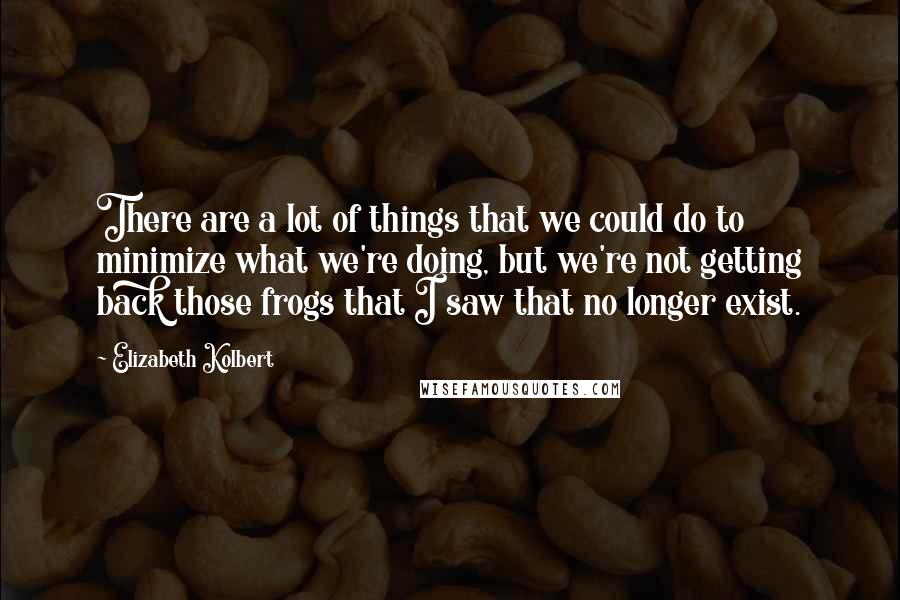 Elizabeth Kolbert Quotes: There are a lot of things that we could do to minimize what we're doing, but we're not getting back those frogs that I saw that no longer exist.