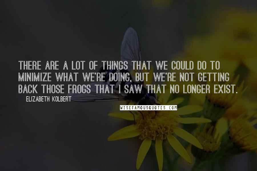 Elizabeth Kolbert Quotes: There are a lot of things that we could do to minimize what we're doing, but we're not getting back those frogs that I saw that no longer exist.