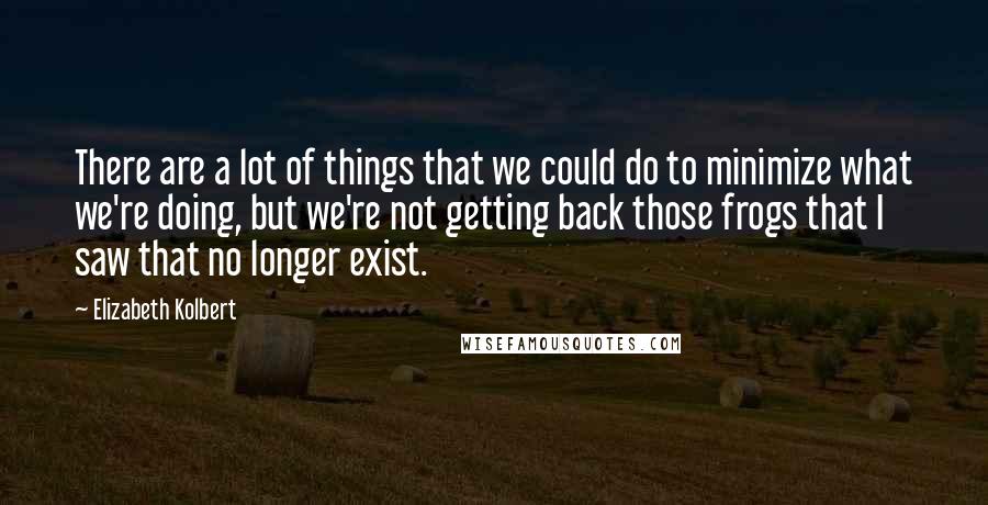 Elizabeth Kolbert Quotes: There are a lot of things that we could do to minimize what we're doing, but we're not getting back those frogs that I saw that no longer exist.