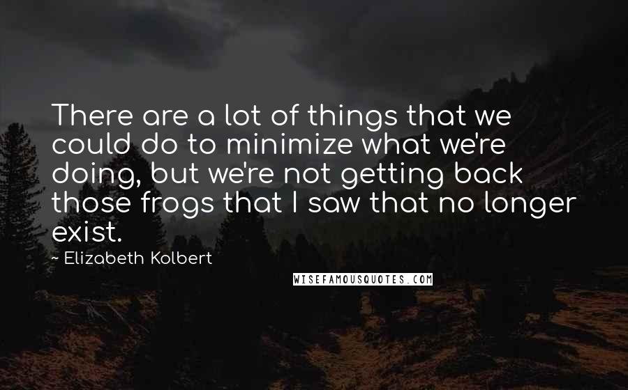 Elizabeth Kolbert Quotes: There are a lot of things that we could do to minimize what we're doing, but we're not getting back those frogs that I saw that no longer exist.