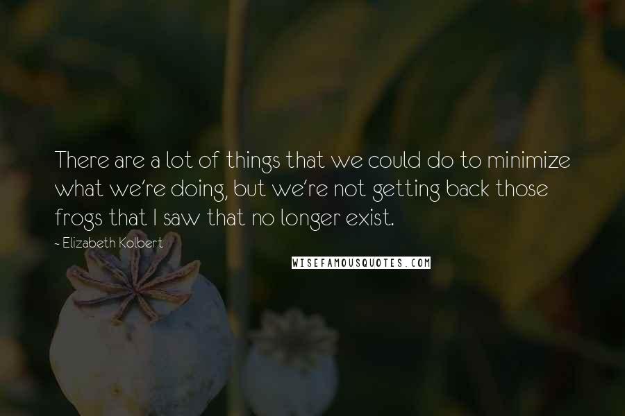 Elizabeth Kolbert Quotes: There are a lot of things that we could do to minimize what we're doing, but we're not getting back those frogs that I saw that no longer exist.