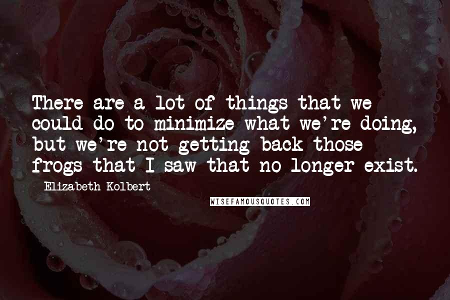 Elizabeth Kolbert Quotes: There are a lot of things that we could do to minimize what we're doing, but we're not getting back those frogs that I saw that no longer exist.