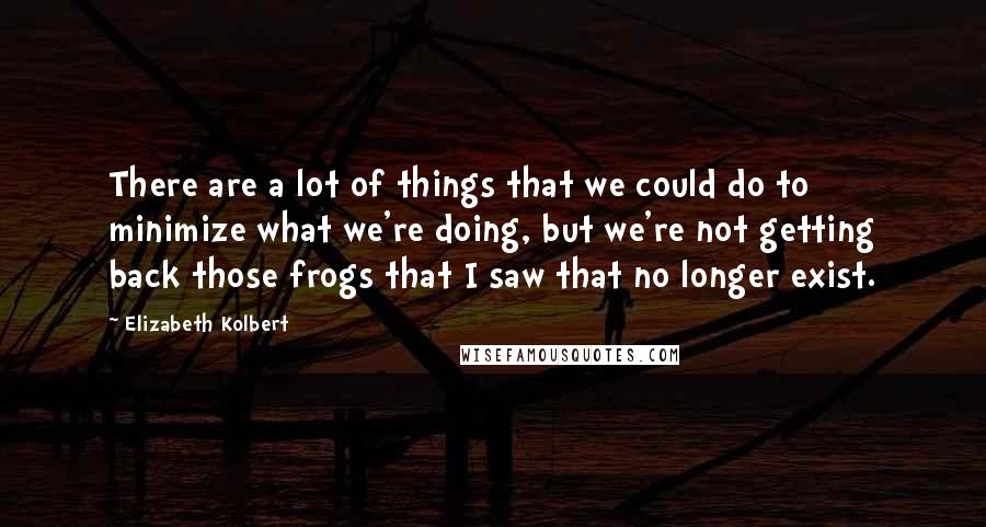 Elizabeth Kolbert Quotes: There are a lot of things that we could do to minimize what we're doing, but we're not getting back those frogs that I saw that no longer exist.