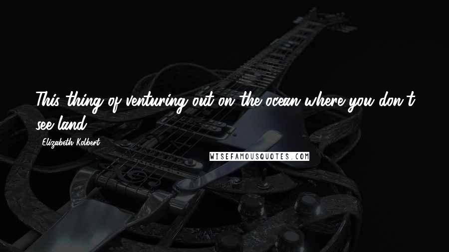 Elizabeth Kolbert Quotes: This thing of venturing out on the ocean where you don't see land.