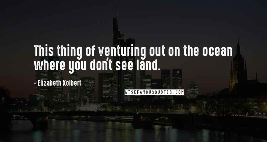 Elizabeth Kolbert Quotes: This thing of venturing out on the ocean where you don't see land.