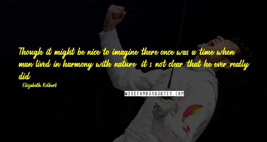 Elizabeth Kolbert Quotes: Though it might be nice to imagine there once was a time when man lived in harmony with nature, it's not clear that he ever really did.