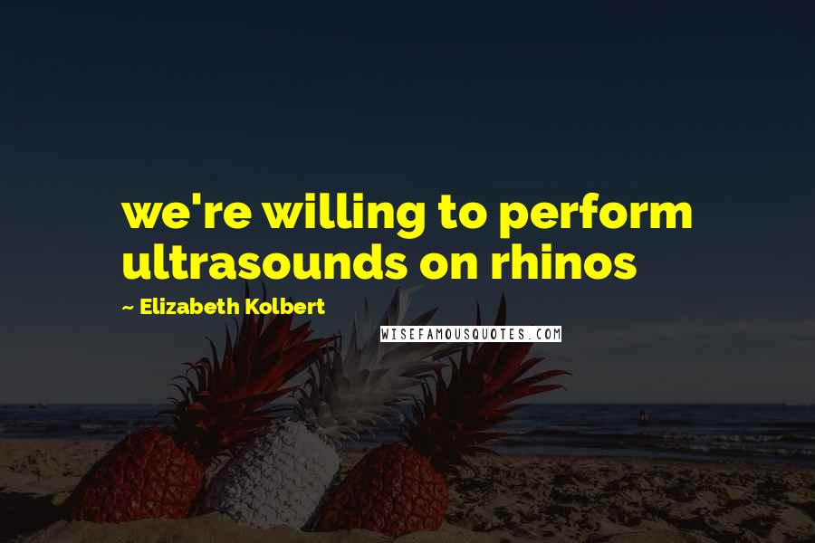 Elizabeth Kolbert Quotes: we're willing to perform ultrasounds on rhinos